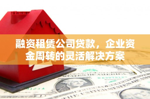 志丹融资租赁公司贷款，企业资金周转的灵活解决方案